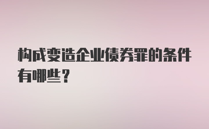 构成变造企业债券罪的条件有哪些？