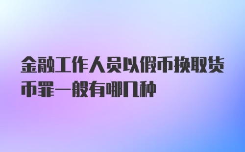 金融工作人员以假币换取货币罪一般有哪几种