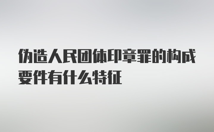 伪造人民团体印章罪的构成要件有什么特征