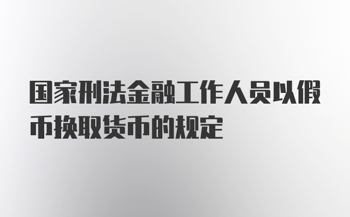 国家刑法金融工作人员以假币换取货币的规定