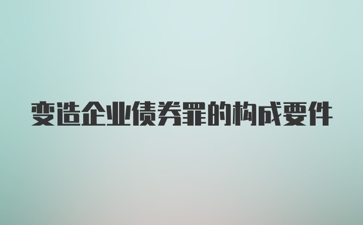 变造企业债券罪的构成要件