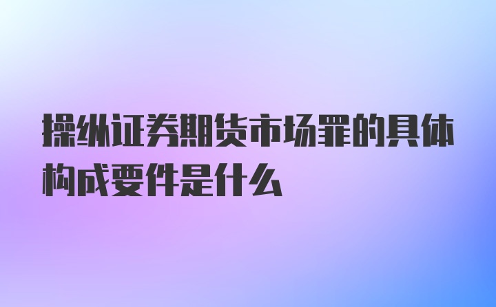 操纵证券期货市场罪的具体构成要件是什么