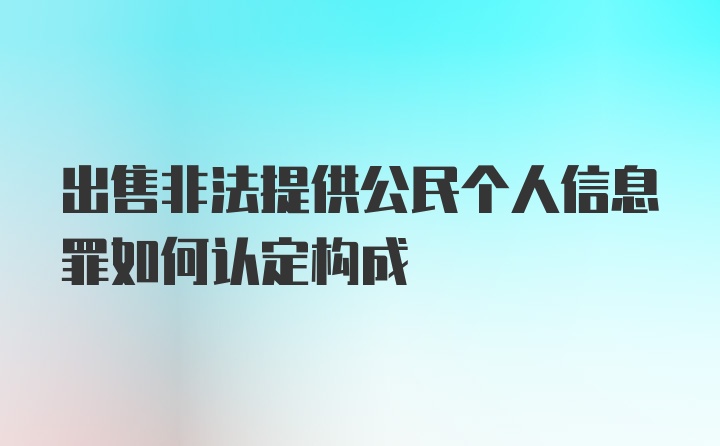 出售非法提供公民个人信息罪如何认定构成