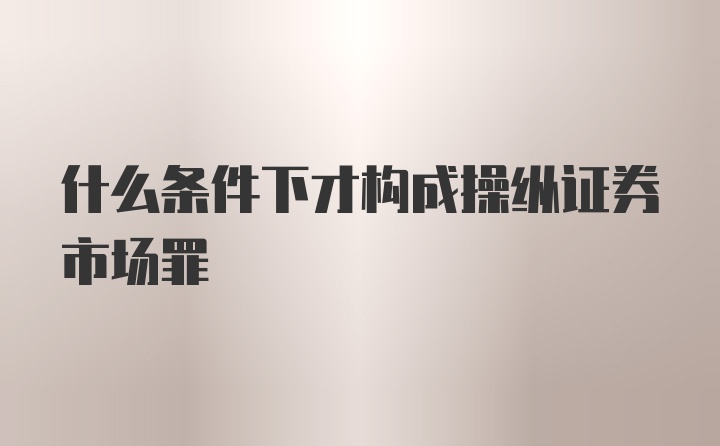 什么条件下才构成操纵证券市场罪