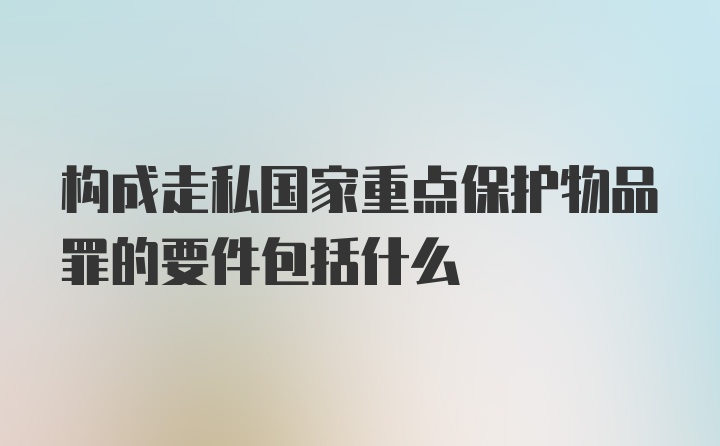 构成走私国家重点保护物品罪的要件包括什么