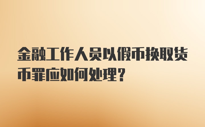 金融工作人员以假币换取货币罪应如何处理？