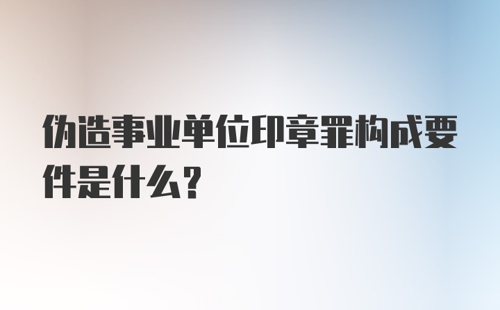 伪造事业单位印章罪构成要件是什么？