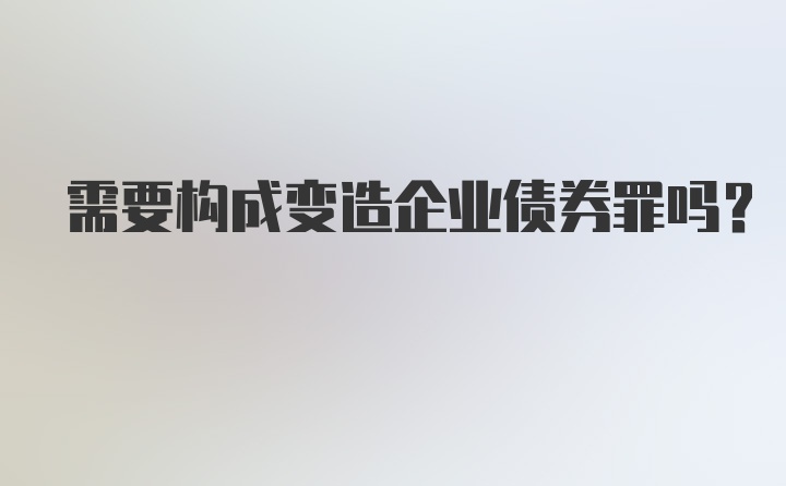 需要构成变造企业债券罪吗？