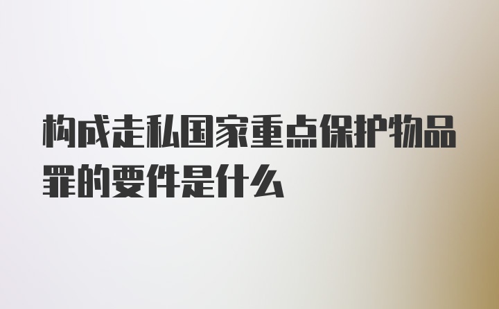 构成走私国家重点保护物品罪的要件是什么