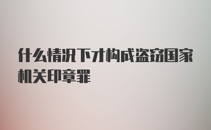 什么情况下才构成盗窃国家机关印章罪