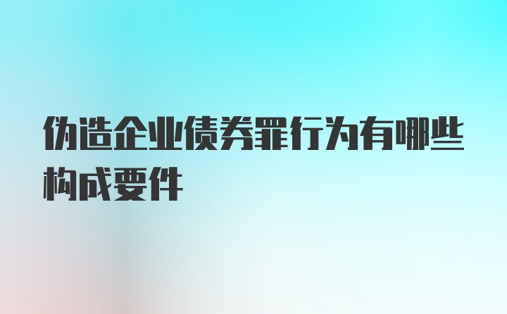 伪造企业债券罪行为有哪些构成要件