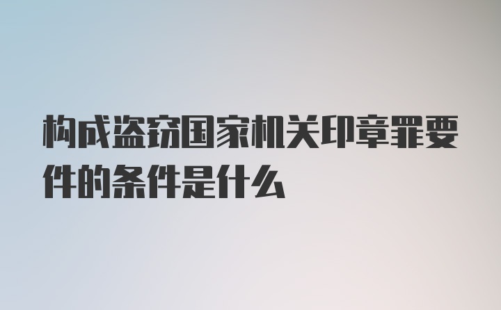 构成盗窃国家机关印章罪要件的条件是什么