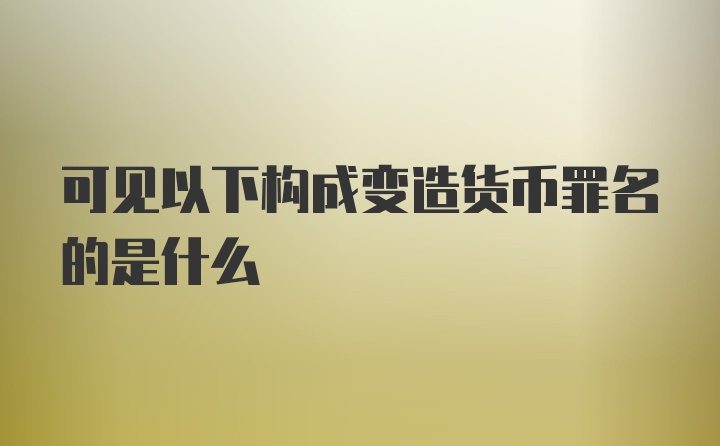 可见以下构成变造货币罪名的是什么