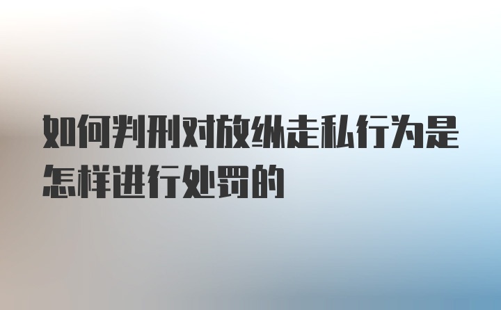 如何判刑对放纵走私行为是怎样进行处罚的