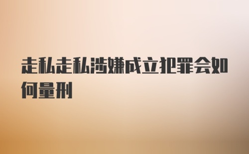 走私走私涉嫌成立犯罪会如何量刑