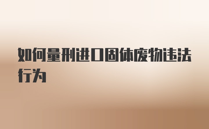 如何量刑进口固体废物违法行为