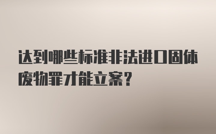 达到哪些标准非法进口固体废物罪才能立案？