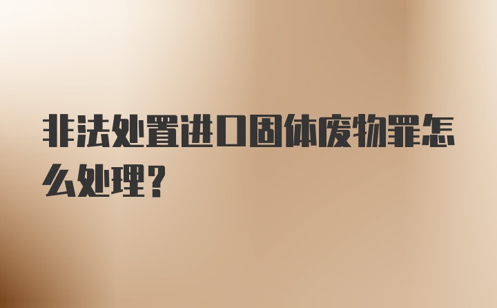 非法处置进口固体废物罪怎么处理？