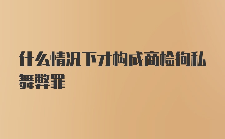 什么情况下才构成商检徇私舞弊罪