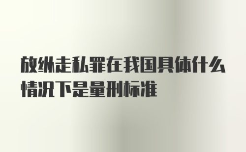 放纵走私罪在我国具体什么情况下是量刑标准