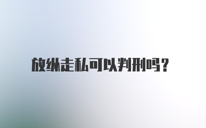 放纵走私可以判刑吗?