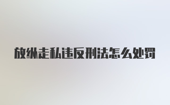 放纵走私违反刑法怎么处罚