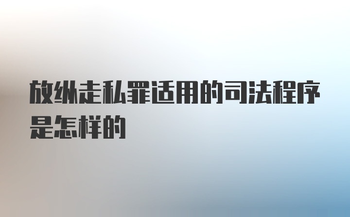 放纵走私罪适用的司法程序是怎样的