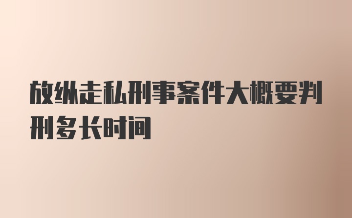 放纵走私刑事案件大概要判刑多长时间