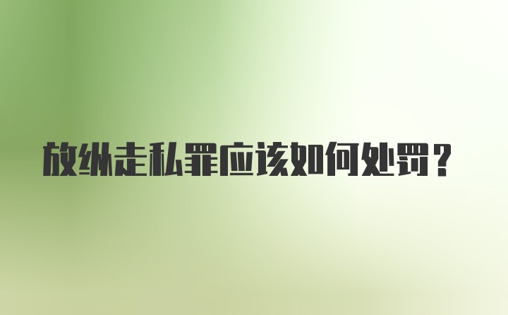 放纵走私罪应该如何处罚？