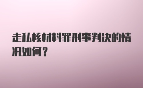 走私核材料罪刑事判决的情况如何？