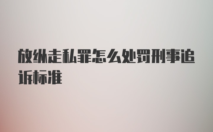 放纵走私罪怎么处罚刑事追诉标准