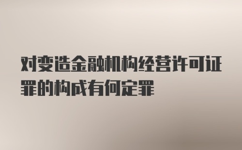 对变造金融机构经营许可证罪的构成有何定罪