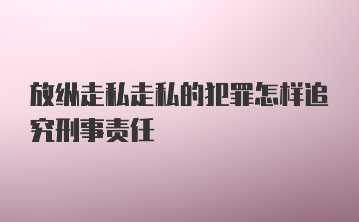 放纵走私走私的犯罪怎样追究刑事责任