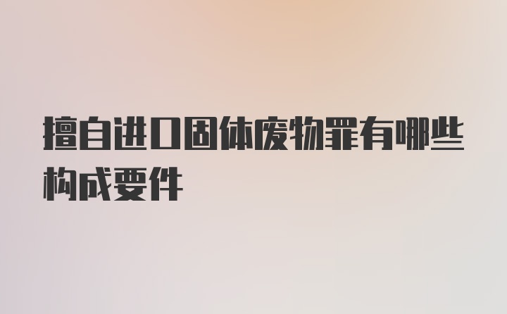 擅自进口固体废物罪有哪些构成要件