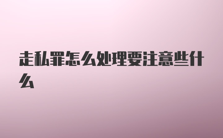 走私罪怎么处理要注意些什么