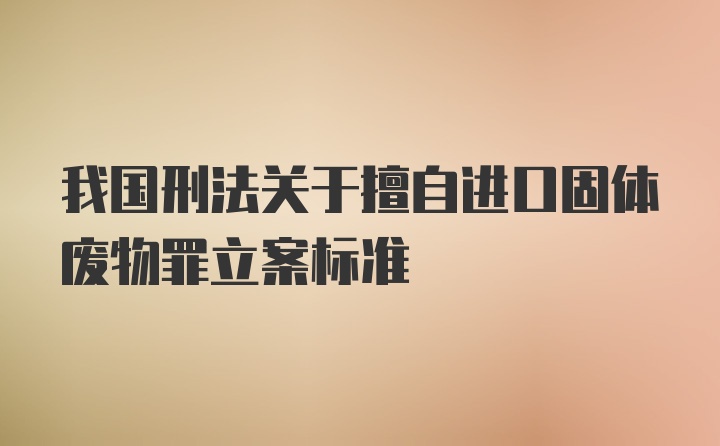 我国刑法关于擅自进口固体废物罪立案标准