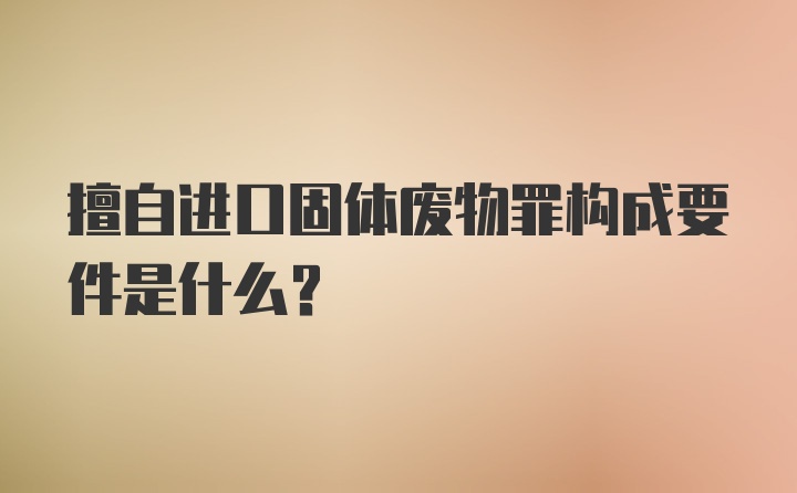 擅自进口固体废物罪构成要件是什么?