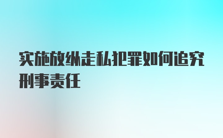 实施放纵走私犯罪如何追究刑事责任