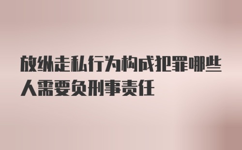 放纵走私行为构成犯罪哪些人需要负刑事责任