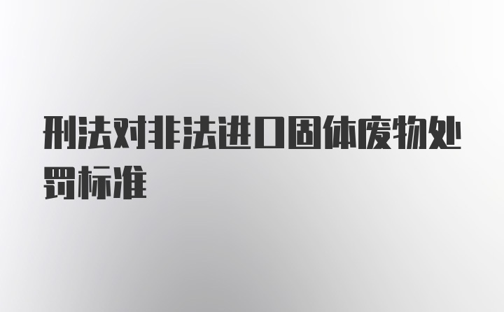 刑法对非法进口固体废物处罚标准