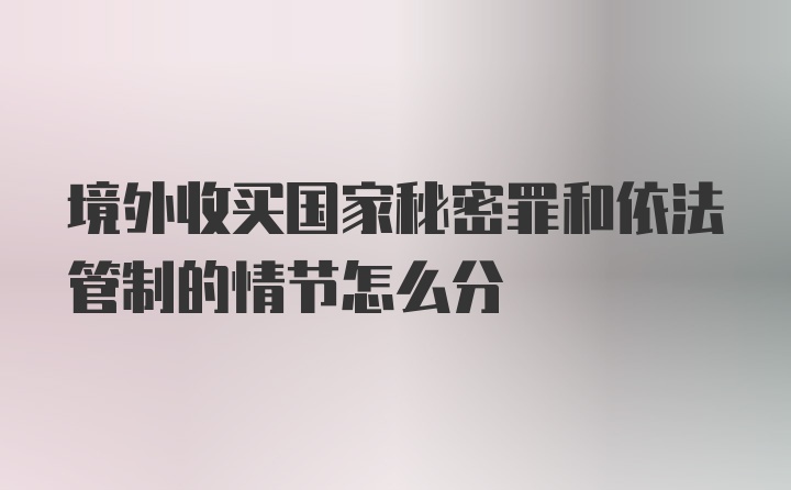 境外收买国家秘密罪和依法管制的情节怎么分