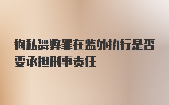 徇私舞弊罪在监外执行是否要承担刑事责任