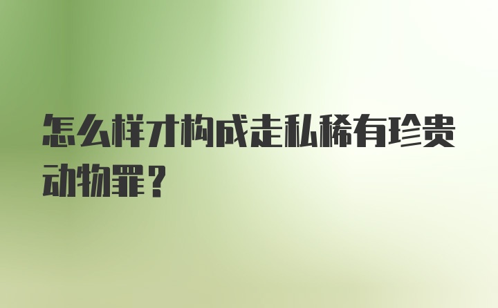 怎么样才构成走私稀有珍贵动物罪？