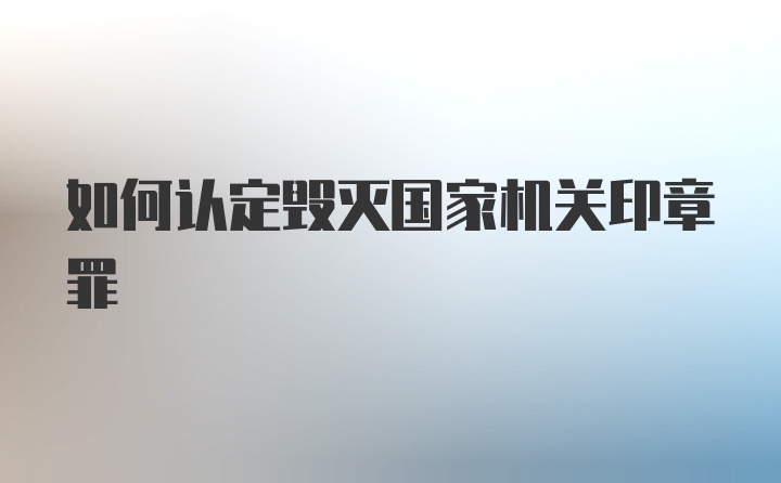 如何认定毁灭国家机关印章罪