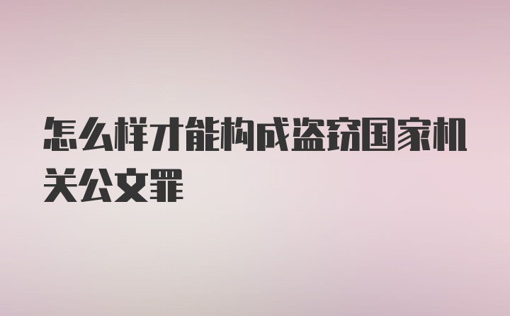 怎么样才能构成盗窃国家机关公文罪