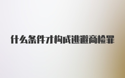 什么条件才构成逃避商检罪