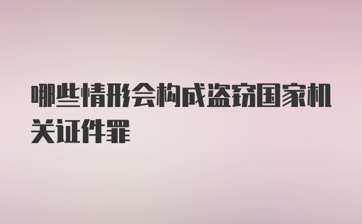 哪些情形会构成盗窃国家机关证件罪