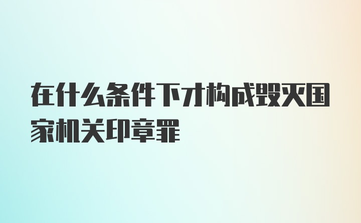 在什么条件下才构成毁灭国家机关印章罪