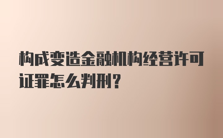 构成变造金融机构经营许可证罪怎么判刑？