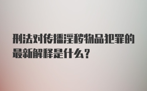 刑法对传播淫秽物品犯罪的最新解释是什么?